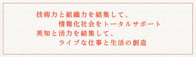 技術力と組織力を結集して、情報化社会をトータルサポート。英知と活力を結集して、ライブな仕事と生活の創造。